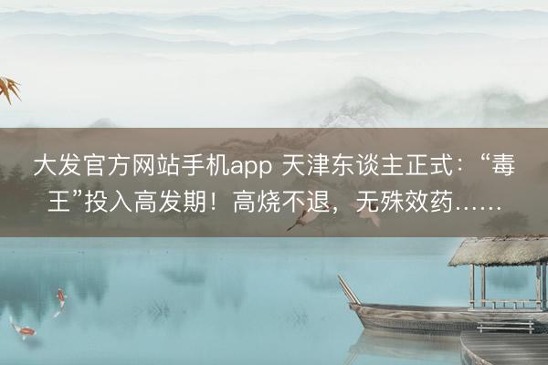 大发官方网站手机app 天津东谈主正式：“毒王”投入高发期！高烧不退，无殊效药……