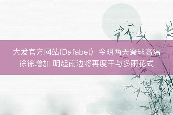 大发官方网站(Dafabet)  今明两天寰球高温徐徐增加 明起南边将再度干与多雨花式