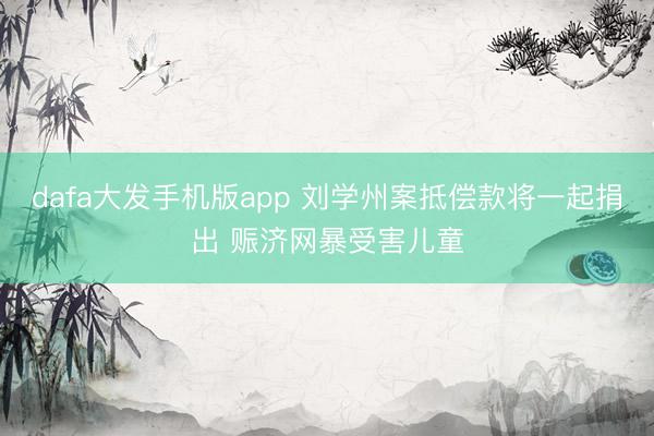 dafa大发手机版app 刘学州案抵偿款将一起捐出 赈济网暴受害儿童