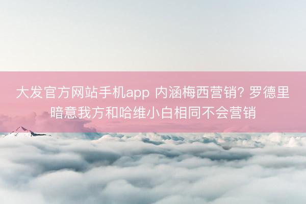 大发官方网站手机app 内涵梅西营销? 罗德里暗意我方和哈维小白相同不会营销