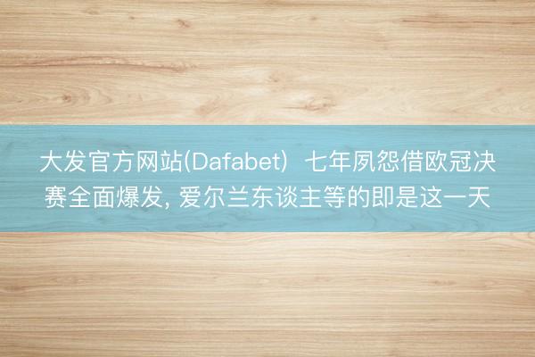 大发官方网站(Dafabet)  七年夙怨借欧冠决赛全面爆发, 爱尔兰东谈主等的即是