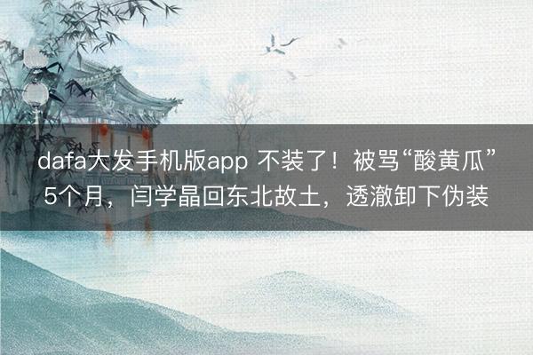 dafa大发手机版app 不装了！被骂“酸黄瓜”5个月，闫学晶回东北故土，透澈卸下伪装