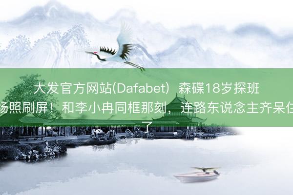 大发官方网站(Dafabet)  森碟18岁探班现场照刷屏！和李小冉同框那刻，连路东说念主齐呆住了