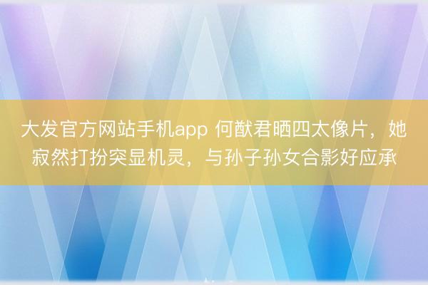 大发官方网站手机app 何猷君晒四太像片，她寂然打扮突显机灵，与孙子孙女合影好应承