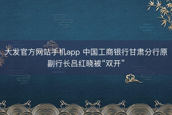 大发官方网站手机app 中国工商银行甘肃分行原副行长吕红晓被“双开”