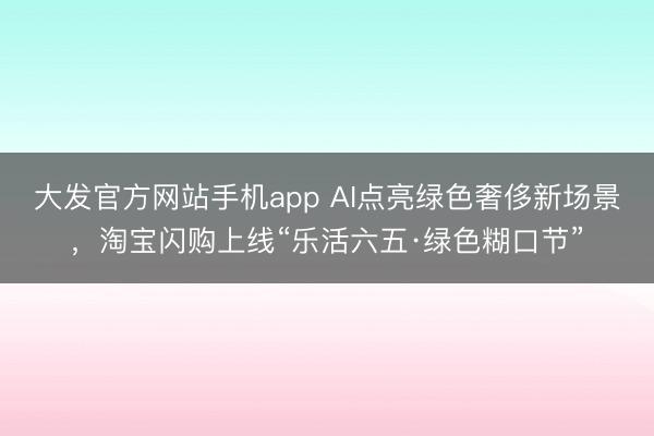 大发官方网站手机app AI点亮绿色奢侈新场景，淘宝闪购上线“乐活六五·绿色糊口节”