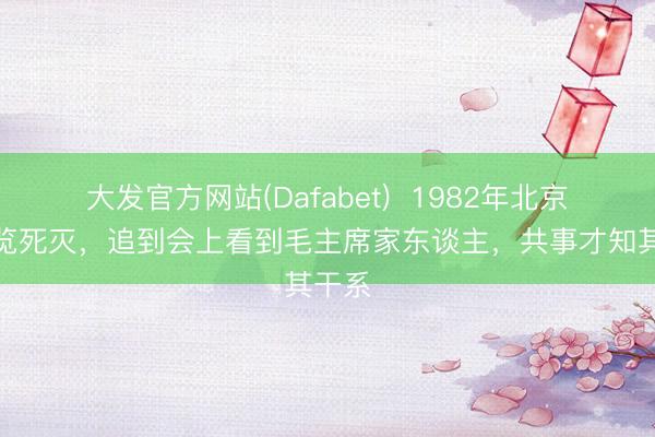 大发官方网站(Dafabet)  1982年北京一阅览死灭，追到会上看到毛主席家东谈主，共事才知其干系