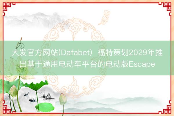 大发官方网站(Dafabet)  福特策划2029年推出基于通用电动车平台的电动版Escape