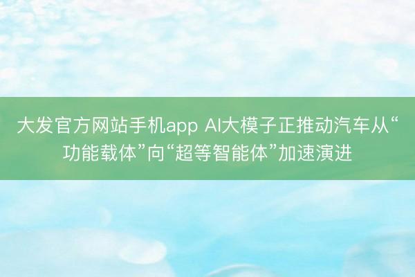 大发官方网站手机app AI大模子正推动汽车从“功能载体”向“超等智能体”加速演进