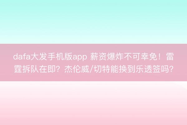 dafa大发手机版app 薪资爆炸不可幸免！雷霆拆队在即？杰伦威/切特能换到乐透签吗？