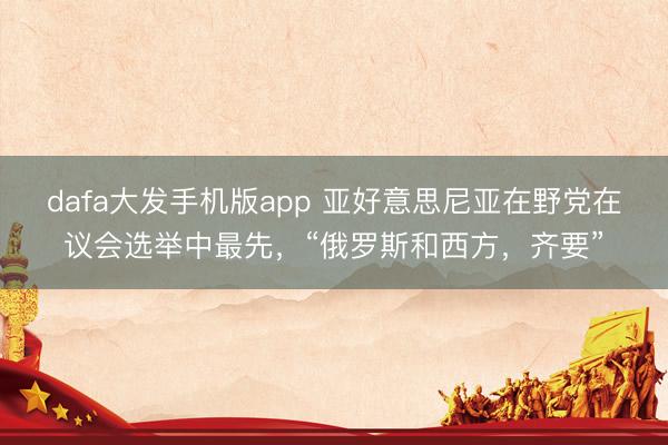 dafa大发手机版app 亚好意思尼亚在野党在议会选举中最先，“俄罗斯和西方，齐要”