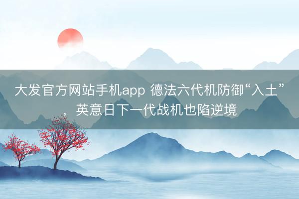 大发官方网站手机app 德法六代机防御“入土”，英意日下一代战机也陷逆境