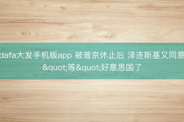 dafa大发手机版app 被普京休止后 泽连斯基又同意"等"好意思国了