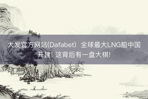 大发官方网站(Dafabet)  全球最大LNG船中国开建! 这背后有一盘大棋!