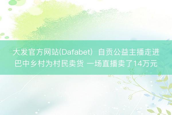 大发官方网站(Dafabet) 自贡公益主播走进巴中乡村为村民卖货 一场直播卖了14万元