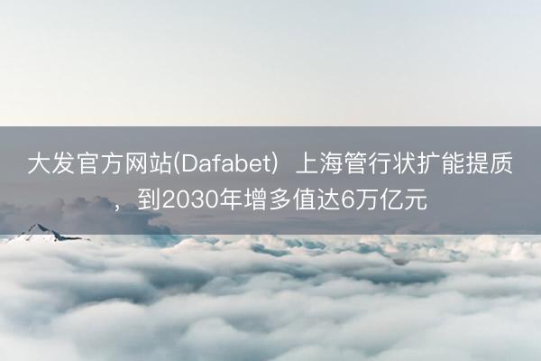 大发官方网站(Dafabet) 上海管行状扩能提质,到2030年增多值达6万亿元