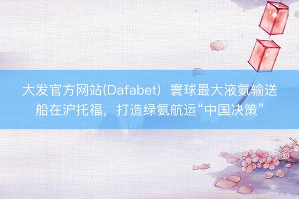 大发官方网站(Dafabet)  寰球最大液氨输送船在沪托福，打造绿氨航运“中国决策”