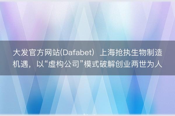 大发官方网站(Dafabet)  上海抢执生物制造机遇，以“虚构公司”模式破解创业两世为人