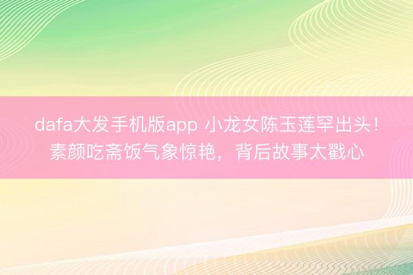 dafa大发手机版app 小龙女陈玉莲罕出头！素颜吃斋饭气象惊艳，背后故事太戳心