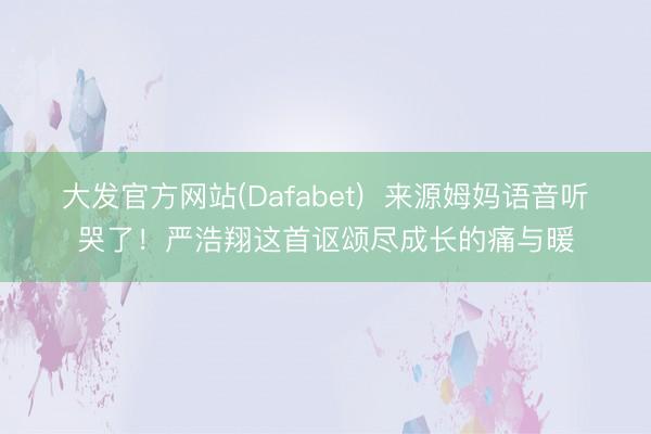大发官方网站(Dafabet)  来源姆妈语音听哭了！严浩翔这首讴颂尽成长的痛与暖