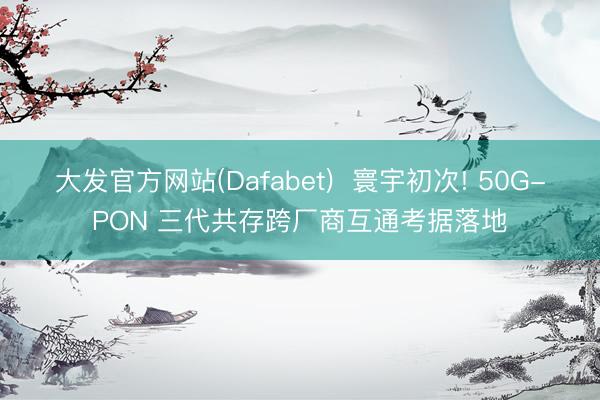 大发官方网站(Dafabet)  寰宇初次! 50G-PON 三代共存跨厂商互通考据落地