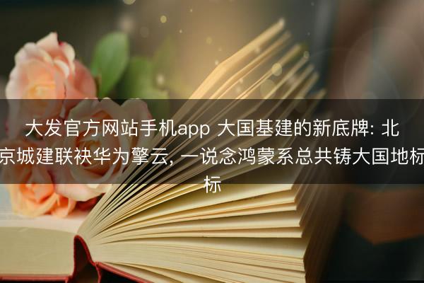 大发官方网站手机app 大国基建的新底牌: 北京城建联袂华为擎云， 一说念鸿蒙系总共铸大国地标