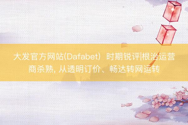 大发官方网站(Dafabet)  时期锐评|根治运营商杀熟， 从透明订价、畅达转网运转