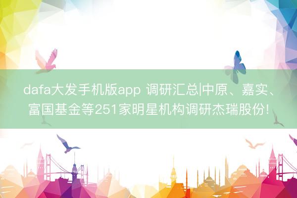 dafa大发手机版app 调研汇总|中原、嘉实、富国基金等251家明星机构调研杰瑞股份!