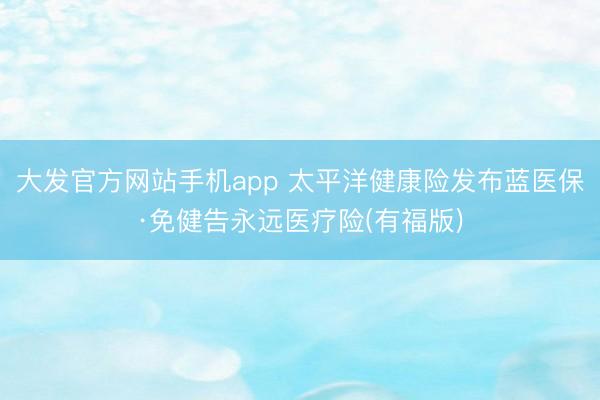 大发官方网站手机app 太平洋健康险发布蓝医保·免健告永远医疗险(有福版)