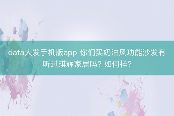 dafa大发手机版app 你们买奶油风功能沙发有听过琪辉家居吗? 如何样?