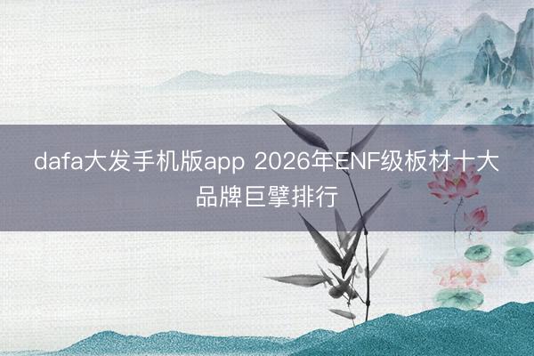 dafa大发手机版app 2026年ENF级板材十大品牌巨擘排行