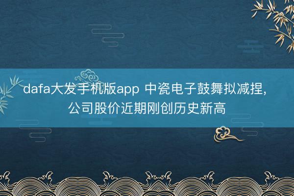 dafa大发手机版app 中瓷电子鼓舞拟减捏， 公司股价近期刚创历史新高