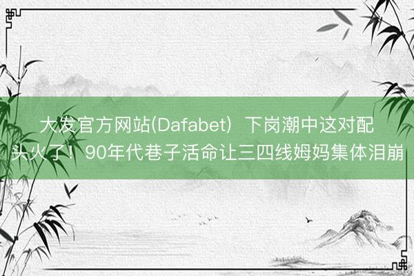 大发官方网站(Dafabet)  下岗潮中这对配头火了！90年代巷子活命让三四线姆妈集体泪崩
