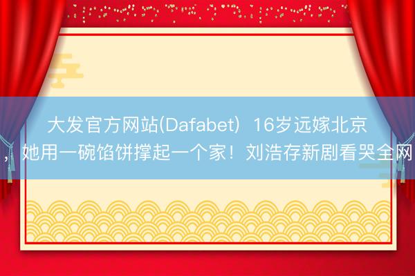 大发官方网站(Dafabet)  16岁远嫁北京，她用一碗馅饼撑起一个家！刘浩存新剧看哭全网