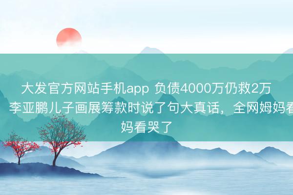 大发官方网站手机app 负债4000万仍救2万孩子！李亚鹏儿子画展筹款时说了句大真话，全网姆妈看哭了