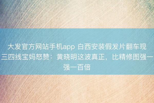 大发官方网站手机app 白西安装假发片翻车现场！三四线宝妈怒赞：黄晓明这波真正，比精修图强一百倍