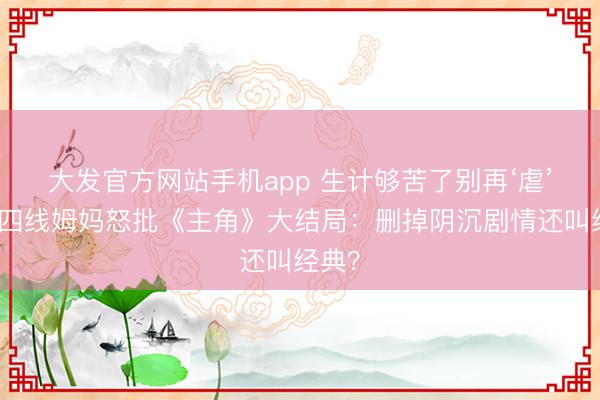 大发官方网站手机app 生计够苦了别再‘虐’！三四线姆妈怒批《主角》大结局：删掉阴沉剧情还叫经典？