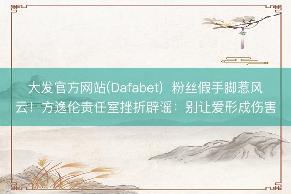大发官方网站(Dafabet)  粉丝假手脚惹风云！方逸伦责任室挫折辟谣：别让爱形成伤害
