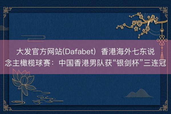 大发官方网站(Dafabet)  香港海外七东说念主橄榄球赛：中国香港男队获“银剑杯”三连冠