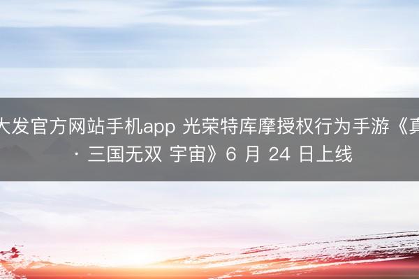 大发官方网站手机app 光荣特库摩授权行为手游《真 · 三国无双 宇宙》6 月 24 日上线