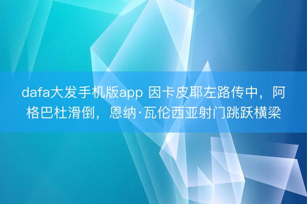 dafa大发手机版app 因卡皮耶左路传中，阿格巴杜滑倒，恩纳·瓦伦西亚射门跳跃横梁