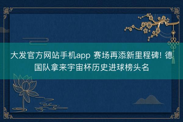 大发官方网站手机app 赛场再添新里程碑! 德国队拿来宇宙杯历史进球榜头名