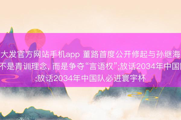 大发官方网站手机app 董路首度公开修起与孙继海争端: 矛盾点不是青训理念, 而是争夺“言语权”;放话2034年中国队必进寰宇杯