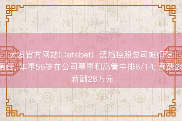 大发官方网站(Dafabet)  蓝焰控股总司帐师张志勇离任， 年事56岁在公司董事和高管中排6/14， 薪酬28万元
