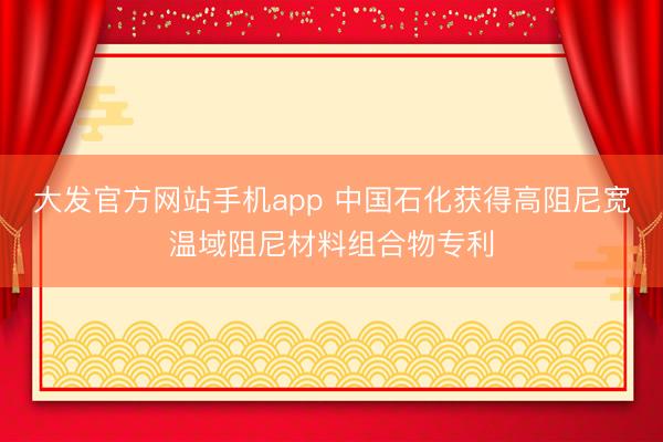 大发官方网站手机app 中国石化获得高阻尼宽温域阻尼材料组合物专利