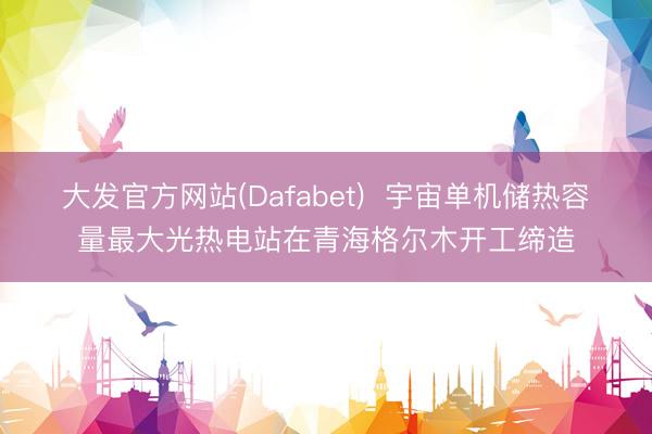 大发官方网站(Dafabet)  宇宙单机储热容量最大光热电站在青海格尔木开工缔造