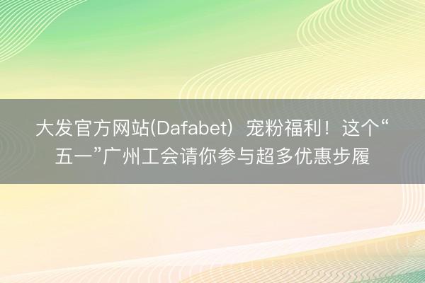 大发官方网站(Dafabet)  宠粉福利！这个“五一”广州工会请你参与超多优惠步履