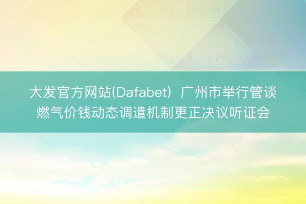 大发官方网站(Dafabet)  广州市举行管谈燃气价钱动态调遣机制更正决议听证会