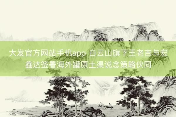大发官方网站手机app 白云山旗下王老吉与宏鑫达签署海外罐原土渠说念策略伙同
