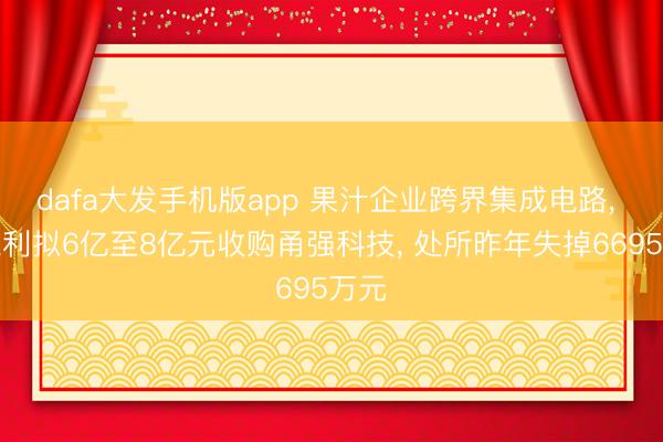 dafa大发手机版app 果汁企业跨界集成电路， 安德利拟6亿至8亿元收购甬强科技， 处所昨年失掉6695万元